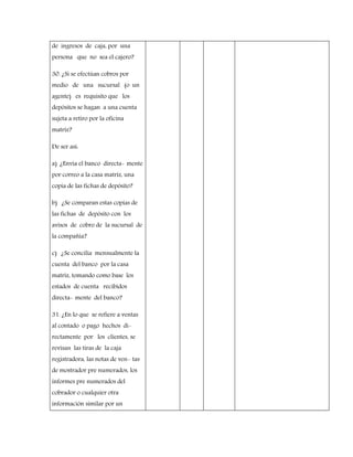 de ingresos de caja, por una
persona que no sea el cajero?
30. ¿Si se efectúan cobros por
medio de una sucursal (o un
agente) es requisito que los
depósitos se hagan a una cuenta
sujeta a retiro por la oficina
matriz?
De ser así:
a) ¿Envía el banco directa- mente
por correo a la casa matriz, una
copia de las fichas de depósito?
b) ¿Se comparan estas copias de
las fichas de depósito con los
avisos de cobro de la sucursal de
la compañía?
c) ¿Se concilia mensualmente la
cuenta del banco por la casa
matriz, tomando como base los
estados de cuenta recibidos
directa- mente del banco?
31. ¿En lo que se refiere a ventas
al contado o pago hechos di-
rectamente por los clientes, se
revisan las tiras de la caja
registradora, las notas de ven- tas
de mostrador pre numerados, los
informes pre numerados del
cobrador o cualquier otra
información similar por un
 