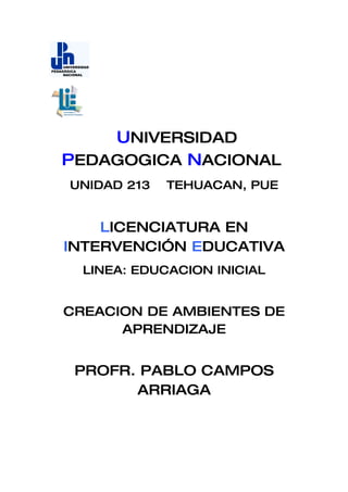 UNIVERSIDAD
PEDAGOGICA NACIONAL
UNIDAD 213   TEHUACAN, PUE


    LICENCIATURA EN
INTERVENCIÓN EDUCATIVA
  LINEA: EDUCACION INICIAL


CREACION DE AMBIENTES DE
      APRENDIZAJE


 PROFR. PABLO CAMPOS
       ARRIAGA
 