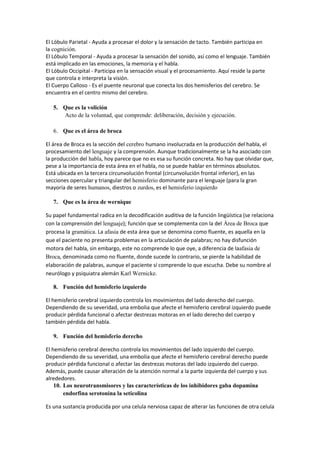 El Lóbulo Parietal - Ayuda a procesar el dolor y la sensación de tacto. También participa en
la cognición.
El Lóbulo Temporal - Ayuda a procesar la sensación del sonido, así como el lenguaje. También
está implicado en las emociones, la memoria y el habla.
El Lóbulo Occipital - Participa en la sensación visual y el procesamiento. Aquí reside la parte
que controla e interpreta la visión.
El Cuerpo Calloso - Es el puente neuronal que conecta los dos hemisferios del cerebro. Se
encuentra en el centro mismo del cerebro.
5. Que es la volición
Acto de la voluntad, que comprende: deliberación, decisión y ejecución.
6. Que es el área de broca
El área de Broca es la sección del cerebro humano involucrada en la producción del habla, el
procesamiento del lenguaje y la comprensión. Aunque tradicionalmente se la ha asociado con
la producción del habla, hoy parece que no es esa su función concreta. No hay que olvidar que,
pese a la importancia de esta área en el habla, no se puede hablar en términos absolutos.
Está ubicada en la tercera circunvolución frontal (circunvolución frontal inferior), en las
secciones opercular y triangular del hemisferio dominante para el lenguaje (para la gran
mayoría de seres humanos, diestros o zurdos, es el hemisferio izquierdo
7. Que es la área de wernique
Su papel fundamental radica en la decodificación auditiva de la función lingüística (se relaciona
con la comprensión del lenguaje); función que se complementa con la del Área de Broca que
procesa la gramática. La afasia de esta área que se denomina como fluente, es aquella en la
que el paciente no presenta problemas en la articulación de palabras; no hay disfunción
motora del habla, sin embargo, este no comprende lo que oye, a diferencia de laafasia de
Broca, denominada como no fluente, donde sucede lo contrario, se pierde la habilidad de
elaboración de palabras, aunque el paciente sí comprende lo que escucha. Debe su nombre al
neurólogo y psiquiatra alemán Karl Wernicke.
8. Función del hemisferio izquierdo
El hemisferio cerebral izquierdo controla los movimientos del lado derecho del cuerpo.
Dependiendo de su severidad, una embolia que afecte el hemisferio cerebral izquierdo puede
producir pérdida funcional o afectar destrezas motoras en el lado derecho del cuerpo y
también pérdida del habla.
9. Función del hemisferio derecho
El hemisferio cerebral derecho controla los movimientos del lado izquierdo del cuerpo.
Dependiendo de su severidad, una embolia que afecte el hemisferio cerebral derecho puede
producir pérdida funcional o afectar las destrezas motoras del lado izquierdo del cuerpo.
Además, puede causar alteración de la atención normal a la parte izquierda del cuerpo y sus
alrededores.
10. Los neurotransmisores y las características de los inhibidores gaba dopamina
endorfina serotonina la seticolina
Es una sustancia producida por una celula nerviosa capaz de alterar las funciones de otra celula
 