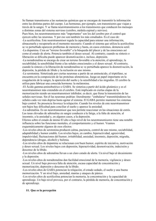 Se llaman transmisores a las sustancias químicas que se encargan de transmitir la información
entre las distintas partes del cuerpo. Las hormonas, por ejemplo, son transmisores que viajan a
través de la sangre. Y se llama neurotransmisores a los transmisores que conducen los mensajes
a distintas zonas del sistema nervioso (cerebro, médula espinal y nervios).
Pues bien, los neurotransmisores más "importantes" son los del cerebro por el control que
ejercen sobre las neuronas. Y por eso son también los más estudiados. Es el caso de:
-La acetilcolina. Este neurotransmisor regula la capacidad para retener una información,
almacenarla y recuperarla en el momento necesario. Cuando el sistema que utiliza la acetilcolina
se ve perturbado aparecen problemas de memoria y hasta, en casos extremos, demencia senil.
-La dopamina. Crea un "terreno favorable" a la búsqueda del placer y de las emociones así
como al estado de alerta. Potencia también el deseo sexual. Al contrario, cuando su síntesis o
liberación se dificulta puede aparecer desmotivación e, incluso, depresión.
-La noradrenalina se encarga de crear un terreno favorable a la atención, el aprendizaje, la
sociabilidad, la sensibilidad frente a las señales emocionales y el deseo sexual. Al contrario,
cuando la síntesis o la liberación de noradrenalina se ve perturbada aparece la desmotivación, la
depresión, la pérdida de libido y la reclusión en uno mismo.
-La serotonina. Sintetizada por ciertas neuronas a partir de un aminoácido, el triptófano, se
encuentra en la composición de las proteínas alimenticias. Juega un papel importante en la
coagulación de la sangre, la aparición del sueño y la sensibilidad a las migrañas. El cerebro la
utiliza para fabricar una conocida hormona: la melatonina.
-El Ácido gamma-aminobutírico o GABA. Se sintetiza a partir del ácido glutámico y es el
neurotransmisor más extendido en el cerebro. Está implicado en ciertas etapas de la
memorización siendo un neurotransmisor inhibidor, es decir, que frena la transmisión de las
señales nerviosas. Sin él las neuronas podrían -literalmente- "embalarse" transmitiéndonos las
señales cada vez más deprisa hasta agotar el sistema. El GABA permite mantener los sistemas
bajo control. Su presencia favorece la relajación. Cuando los niveles de este neurotransmisor
son bajos hay dificultad para conciliar el sueño y aparece la ansiedad.
-La adrenalina. Es un neurotransmisor que nos permite reaccionar en las situaciones de estrés.
Las tasas elevadas de adrenalina en sangre conducen a la fatiga, a la falta de atención, al
insomnio, a la ansiedad y, en algunos casos, a la depresión.
Efectos sobre el estado de ánimo El alto o bajo nivel de los neurotransmisores tiene una notable
influencia sobre las funciones mentales, el comportamiento y el humor. Veamos
esquemáticamente algunos de esos efectos:
-Los niveles altos de serotonina producen calma, paciencia, control de uno mismo, sociabilidad,
adaptabilidad y humor estable. Los niveles bajos, en cambio, hiperactividad, agresividad,
impulsividad, fluctuaciones del humor, irritabilidad, ansiedad, insomnio, depresión, migraña,
dependencia (drogas, alcohol) y bulimia.
-Los niveles altos de dopamina se relacionan con buen humor, espíritu de iniciativa, motivación
y deseo sexual. Los niveles bajos con depresión, hiperactividad, desmotivación, indecisión y
descenso de la libido.
-Los niveles altos de adrenalina llevan a un claro estado de alerta. Un nivel bajo al decaimiento
y la depresión.
-Los niveles altos de noradrenalina dan facilidad emocional de la memoria, vigilancia y deseo
sexual. Un nivel bajo provoca falta de atención, escasa capacidad de concentración y
memorización, depresión y descenso de la libido.
-Los niveles altos de GABA potencian la relajación, el estado sedado, el sueño y una buena
memorización. Y un nivel bajo, ansiedad, manías y ataques de pánico.
-Los niveles altos de acetilcolina potencian la memoria, la concentración y la capacidad de
aprendizaje. Un bajo nivel provoca, por el contrario, la pérdida de memoria, de concentración y
de aprendizaje.
11. Que es la percepción
 
