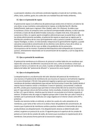 La percepción obedece a los estímulos cerebrales logrados a través de los 5 sentidos, vista,
olfato, tacto, auditivo, gusto, los cuales dan una realidad física del medio ambiente.
12. Que es el potencial de reposo
El potencial de reposo es la diferencia de potencial que existe entre el interior y el exterior de
una célula. Lo que mantiene a este potencial en reposo, es la Bomba Na+/K+ (Bomba
Sodio/Potasio), dado que si ingresan 3 Na+ (Sodio), salen 2 K+ (Potasio). Se debe a que
la membrana celular se comporta como una barrera semipermeable selectiva, es decir permite
el tránsito a través de ella de determinadas moléculas e impide el de otras. Este paso de
sustancias es libre, no supone aporte energético adicional para que se pueda llevar a cabo. En
las células eléctricamente excitables, el potencial de reposo es aquel que se registra por la
distribución asimétrica de los iones (principalmente sodio y potasio) cuando la célula está en
reposo fisiológico, es decir, no está excitada. Estepotencial es generalmente negativo, y puede
calcularse conociendo la concentración de los distintos iones dentro y fuera de la célula. La
distribución asimétrica de los iones se debe a los gradientes de los potenciales
electroquímicos de los mismos. El potencial electroquímico está compuesto por el potencial
químico, directamente relacionado con la concentración de las especies, y con la carga de los
distintos iones.
13. Que es potencial de membrana
El potencial de membrana es la diferencia de potencial a ambos lados de una membrana que
separa dos soluciones de diferente concentración de iones, como la membrana celular que
separa el interior y el exterior de una célula. Cuando se habla de potenciales de membrana, se
debería de hablar del "potencial de difusión" o "potencial de unión líquida".
14. Que es la despolarización
La despolarización es una disminución del valor absoluto del potencial de membrana en
una neurona.1 El potencial de membrana de una neurona en reposo es normalmente negativo
en la zona intracelular (-70 mV). Este potencial negativo se genera por la presencia en la
membrana de bombas sodio/potasio (que extraen de forma activa 3 iones Na+ (sodio) desde el
interior hacia el exterior celular e introducen 2 iones K+ (potasio), consumiendo 1 molécula
de ATP), canales para el potasio (que permiten el intercambio libre de los iones K+) y bombas
para Cl- (que extraen cloruro de forma activa). Como resultado, el exterior celular es más rico
en Na+ y Cl- que el interior, mientras que los iones K+ se acumulan en el interior respecto al
exterior. El balance neto de cargas es negativo porque salen 3 iones Na+ por cada 2 iones K+ y
también, por la presencia de moléculas con carga negativa en el interior celular como ATP y
proteínas.
Cuando una neurona recibe un estímulo, se abren los canales de sodio presentes en la
membrana, y por tanto el Na+ entra en la célula a favor del gradiente de concentración, de
manera que el potencial de membrana cambia a positivo mediante el intercambio de iones,
produciéndose una despolarización. Si la despolarización alcanza un determinado valor
umbral, se genera un potencial de acción. El siguiente paso es la apertura de los canales de
potasio y el cierre de los canales de sodio, de manera que se produce la repolarización de la
membrana. Este proceso forma parte de la transmisión sináptica.
15. Que es la sinapsis y dibuje
 