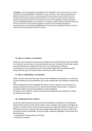 La sinapsis es una unión intercelular especializada entre neuronas
1
o entre una neurona y una célula
efectora (casi siempre glandular o muscular). En estos contactos se lleva a cabo la transmisión del
impulso nervioso. Éste se inicia con una descarga química que origina una corriente eléctrica en la
membrana de la célula presináptica (célula emisora); una vez que este impulso nervioso alcanza el
extremo del axón (la conexión con la otra célula), la propia neurona segrega un tipo de compuestos
químicos (neurotransmisores) que se depositan en el espacio sináptico (espacio intermedio entre esta
neurona transmisora y la neurona postsináptica o receptora). Estas sustancias segregadas o
neurotransmisores (noradrenalina yacetilcolina entre otros) son los encargados de excitar o inhibir la
acción de la otra célula llamada célula post sináptica.
16. Que es el tálamo y sus funciones
El tálamo es una estructura neuronal que se origina en el diencéfalo (división del prosencéfalo
en el embrión), es la estructura más voluminosa de esta zona. Se halla en el centro del cerebro,
encima del hipotálamo y separado de éste por el surco hipotalámico de Monro.
Su localización es muy importante ya que si ésta sufriera algún daño no podríamos recibir
ciertos estímulos, por este motivo está en el centro de nuestro encéfalo
17. Que es el hipotálamo y sus funciones
Libera al menos nueve hormonas que actúan como inhibidoras o estimulantes en la secreción
de otras hormonas en la adenohipófisis, por lo que se puede decir que trabaja en conjunto con
esta.
Suele considerarse el centro integrador del sistema nervioso vegetativo (o sistema nervioso
autónomo), dentro del sistema nervioso central como parte del sistema limbico. También se
encarga de realizar funciones de integración somato-vegetativa.
En conjunto con la hipófisis, realiza la homeostasis del organismo, por medio de un sistema
de realimentación negativa.
18. Clasificación de las vertebras
La columna está formada en el ser humano por 33 vértebras y se divide en 5 zonas desde el
cráneo hasta el cóccix: cervical, dorsal, lumbar, sacra y coccígea. Para ayudar a amortiguar las
tensiones, la columna tiene cuatro curvaturas suaves que le permiten distribuir el peso en las
diferentes estructuras. Pero para que estas trabajen adecuadamente, la columna debe estar
en posición vertical y equilibrada. Si esto no sucede, surgen las patologías: la más común es la
hernia de disco.
- 7 cervicales (la 1ª llamada Atlas y la 2ª Axis)
- 12 dorsales o torácicas
 