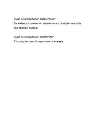 ¿Qué es una reacción endotérmica? 
Se le denomina reacción endotérmica a cualquier reacción 
que absorbe energía. 
¿Qué es una reacción exotérmica? 
Es cualquier reacción que absorbe energía 

