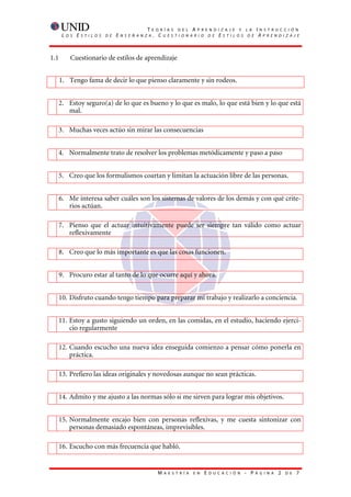 T    E O R Í A S D E L A P R E N D I Z A J E Y L A           I   N S T R U C C I Ó N
       L   O S   E   S T I L O S   D E   E   N S E Ñ A N Z A    . CUESTIONARIO DE ESTILOS DE                               AP R E N D I Z A J E




1.1          Cuestionario de estilos de aprendizaje


      1. Tengo fama de decir lo que pienso claramente y sin rodeos.


      2. Estoy seguro(a) de lo que es bueno y lo que es malo, lo que está bien y lo que está
         mal.

  3. Muchas veces actúo sin mirar las consecuencias


  4. Normalmente trato de resolver los problemas metódicamente y paso a paso


  5. Creo que los formulismos coartan y limitan la actuación libre de las personas.


      6. Me interesa saber cuáles son los sistemas de valores de los demás y con qué crite-
         rios actúan.

  7. Pienso que el actuar intuitivamente puede ser siempre tan válido como actuar
     reflexivamente

      8. Creo que lo más importante es que las cosas funcionen.


      9. Procuro estar al tanto de lo que ocurre aquí y ahora.


      10. Disfruto cuando tengo tiempo para preparar mi trabajo y realizarlo a conciencia.


  11. Estoy a gusto siguiendo un orden, en las comidas, en el estudio, haciendo ejerci-
      cio regularmente

      12. Cuando escucho una nueva idea enseguida comienzo a pensar cómo ponerla en
          práctica.

      13. Prefiero las ideas originales y novedosas aunque no sean prácticas.


      14. Admito y me ajusto a las normas sólo si me sirven para lograr mis objetivos.


  15. Normalmente encajo bien con personas reflexivas, y me cuesta sintonizar con
      personas demasiado espontáneas, imprevisibles.

      16. Escucho con más frecuencia que habló.


                                                                 M   A E S T R Í A   E N   E   D U C A C I Ó N   - P   Á G I N A    2   D E   7
 