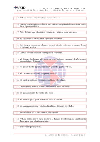 T    E O R Í A S D E L A P R E N D I Z A J E Y L A           I   N S T R U C C I Ó N
 L   O S   E   S T I L O S   D E   E   N S E Ñ A N Z A    . CUESTIONARIO DE ESTILOS DE                               AP R E N D I Z A J E




17. Prefiero las cosas estructuradas a las desordenadas.


18. Cuando poseo cualquier información, trato de interpretarla bien antes de mani-
    festar alguna conclusión.

19. Antes de hacer algo estudio con cuidado sus ventajas e inconvenientes.


20. Me crezco con el reto de hacer algo nuevo y diferente.


21. Casi siempre procuro ser coherente con mis criterios y sistemas de valores. Tengo
    principios y los sigo.

22. Cuando hay una discusión no me gusta ir con rodeos.


23. Me disgusta implicarme afectivamente en mi ambiente de trabajo. Prefiero man-
    tener relaciones distantes.

24. Me gustan más las personas realistas y concretas que las teóricas.


25. Me cuesta ser creativo(a), romper estructuras


26. Me siento a gusto con personas espontáneas y divertidas.


27. La mayoría de las veces expresó abiertamente cómo me siento.


28. Me gusta analizar y dar vueltas a las cosas


29. Me molesta que la gente no se tome en serio las cosas.


30. Me atrae experimentar y practicar las últimas técnicas y novedades.


31. Soy cauteloso(a) a la hora de sacar conclusiones.


32. Prefiero contar con el mayo número de fuentes de información. Cuantos más
    datos reúna para reflexionar, mejor.

33. Tiendo a ser perfeccionista.



                                                           M   A E S T R Í A   E N   E   D U C A C I Ó N   - P   Á G I N A    3   D E   7
 