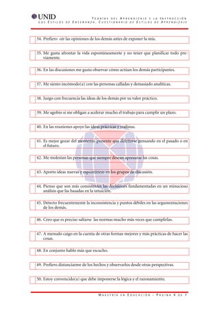 T    E O R Í A S D E L A P R E N D I Z A J E Y L A           I   N S T R U C C I Ó N
 L   O S   E   S T I L O S   D E   E   N S E Ñ A N Z A    . CUESTIONARIO DE ESTILOS DE                               AP R E N D I Z A J E




34. Prefiero oír las opiniones de los demás antes de exponer la mía.


35. Me gusta afrontar la vida espontáneamente y no tener que planificar todo pre-
    viamente.

36. En las discusiones me gusta observar cómo actúan los demás participantes.


37. Me siento incómodo(a) con las personas calladas y demasiado analíticas.


38. Juzgo con frecuencia las ideas de los demás por su valor práctico.


39. Me agobio si me obligan a acelerar mucho el trabajo para cumplir un plazo.


40. En las reuniones apoyo las ideas prácticas y realistas.


41. Es mejor gozar del momento presente que deleitarse pensando en el pasado o en
    el futuro.

42. Me molestan las personas que siempre desean apresurar las cosas.


43. Aporto ideas nuevas y espontáneas en los grupos de discusión.


44. Pienso que son más consistentes las decisiones fundamentadas en un minucioso
    análisis que las basadas en la intuición.

45. Detecto frecuentemente la inconsistencia y puntos débiles en las argumentaciones
    de los demás.

46. Creo que es preciso saltarse las normas mucho más veces que cumplirlas.


47. A menudo caigo en la cuenta de otras formas mejores y más prácticas de hacer las
    cosas.

48. En conjunto hablo más que escucho.


49. Prefiero distanciarme de los hechos y observarlos desde otras perspectivas.


50. Estoy convencido(a) que debe imponerse la lógica y el razonamiento.


                                                           M   A E S T R Í A   E N   E   D U C A C I Ó N   - P   Á G I N A    4   D E   7
 