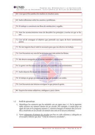 T    E O R Í A S D E L A P R E N D I Z A J E Y L A           I   N S T R U C C I Ó N
       L   O S   E   S T I L O S   D E   E   N S E Ñ A N Z A    . CUESTIONARIO DE ESTILOS DE                               AP R E N D I Z A J E


      68. Creo que el fin justifica los medios en muchos casos.


      69. Suelo reflexionar sobre los asuntos y problemas.


      70. El trabajar a conciencia me llena de satisfacción y orgullo.


  71. Ante los acontecimientos trato de descubrir los principio y teorías en que se ba-
      san.

      72. Con tal de conseguir el objetivo que pretendo soy capaz de herir sentimientos
          ajenos.

      73. No me importa hacer todo lo necesario para que sea efectivo mi trabajo.


      74. Con frecuencia soy una de las personas que más anima las fiestas.


      75. Me aburro enseguida en el trabajo metódico y minucioso.


  76. La gente con frecuencia cree que soy poco sensible a sus sentimientos.


      77. Suelo dejarme llevar por mis intuiciones.


      78. Si trabajo en grupo procuro que se siga un método y un orden.


      79. Con frecuencia me interesa averiguar lo que piensa la gente.


      80. Esquivo los temas subjetivos, ambiguos y poco claros.




1.2          Perfil de aprendizaje
      1. Identifique los números que ha señalado con un signo mas (+). En la siguiente
         tabla encierre ese número dentro de un círculo. Por ejemplo, si usted puso un
         signo de más en la pregunta número 2, entonces busque el número dos en la ta-
         bla y enciérrelo en un círculo (el número dos está en la tercera columna).

      2. Sume solamente el número de círculos que hay en cada columna y colóquelo en
         el recuadro inferior que dice “Total de números circulados”.




                                                                 M   A E S T R Í A   E N   E   D U C A C I Ó N   - P   Á G I N A    6   D E   7
 