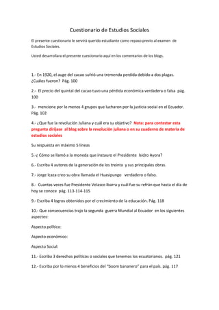 Cuestionario de Estudios Sociales
El presente cuestionario le servirá querido estudiante como repaso previo al examen de
Estudios Sociales.
Usted desarrollara el presente cuestionario aquí en los comentarios de los blogs.
1.- En 1920, el auge del cacao sufrió una tremenda perdida debido a dos plagas.
¿Cuáles fueron? Pág. 100
2.- El precio del quintal del cacao tuvo una pérdida económica verdadera o falsa pág.
100
3.- mencione por lo menos 4 grupos que lucharon por la justicia social en el Ecuador.
Pág. 102
4.- ¿Que fue la revolución Juliana y cuál era su objetivo? Nota: para contestar esta
pregunta diríjase al blog sobre la revolución juliana o en su cuaderno de materia de
estudios sociales
Su respuesta en máximo 5 líneas
5.-¿ Cómo se llamó a la moneda que instauro el Presidente Isidro Ayora?
6.- Escriba 4 autores de la generación de los treinta y sus principales obras.
7.- Jorge Icaza creo su obra llamada el Huasipungo verdadero o falso.
8.- Cuantas veces fue Presidente Velasco Ibarra y cuál fue su refrán que hasta el día de
hoy se conoce pág. 113-114-115
9.- Escriba 4 logros obtenidos por el crecimiento de la educación. Pág. 118
10.- Que consecuencias trajo la segunda guerra Mundial al Ecuador en los siguientes
aspectos:
Aspecto político:
Aspecto económico:
Aspecto Social:
11.- Escriba 3 derechos políticos o sociales que tenemos los ecuatorianos. pág. 121
12.- Escriba por lo menos 4 beneficios del “boom bananero” para el país. pág. 117
 