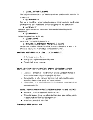 1. QUE ES ATENCION AL CLIENTE
Es el conjunto de estándares que los clientes tienen para jusgar las actitudes de
una persona
2. QUE ES EMPRESA
Es la que se considera a una organización o razón social asociación que brinda y
presta servicios por satisfacer las necesidades generales del ser humano.
3. QUE ES CLIENTE
Persona o individuo que busca satisfacer su necesidad adquiriendo un producto
determinado.

4. QUE ES SERVICIO
Es la actividad de dar y recibir algo
5. QUE ES CALIDAD
es hacer las cosas bien de principio a fin
6. ENUMERE 3 ELEMENTOS DE ATENCION AL CLIENTE
la determinación de necesidades del cliente, la revisión de los ciclos de servicio, las
encuestas, la evaluación de calidad y el análisis de recompensas.

ENUMERE TRES MANDAMIENTOS DE ATENCION AL CLIENTE
El cliente por encima de todo
No hay nada imposible cuando se quiere.
Cumple todo lo que promete.

ESCRIBA Y DEFINA TRES COMPONENTES BASICOS DE UN BUEN SERVICIO
Seguridad .- brindamos a nuestro futuro cliente cuando ofertamos en
nuestro servicio cero riesgos cero peligros cero dudas
Comunicación.- se debe mantener bien informado al cliente utilizando un
lenguaje oral y corporal y sencillo que pueda entender.
Comprensión.- no se trata de sonreírle en cada momento sino mantener una
buena comunicación

ESCRIBA Y DEFINA TRES REGLAS PARA EL CONDUCTOR CON SUS CLIENTES
Seguridad.- el cinturón siempre bien abrochado
Distancia.- guarda siempre una buena distancia de seguridad para poder
reaccionar a tiempo en caso de imprevistos
No correr.- respetar la velocidad.
DEFINA QUE ES LA AUTOESTIMA

 