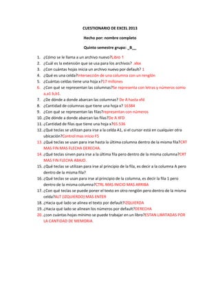 CUESTIONARIO DE EXCEL 2013
Hecho por: nombre completo
Quinto semestre grupo: _B__
1. ¿Cómo se le llama a un archivo nuevo?Libro 1
2. ¿Cuál es la extensión que se usa para los archivos? .xlsx
3. ¿Con cuántas hojas inicia un archivo nuevo por default? 1
4. ¿Qué es una celda?Intersección de una columna con un renglón
5. ¿Cuántas celdas tiene una hoja x?17 millones
6. ¿Con qué se representan las columnas?Se representa con letras y números como
a,a1 b,b1.
7. ¿De dónde a donde abarcan las columnas? De A hasta xfd
8. ¿Cantidad de columnas que tiene una hoja x? 16384
9. ¿Con qué se representan las filas?representan con números
10. ¿De dónde a donde abarcan las filas?De A XFD
11. ¿Cantidad de filas que tiene una hoja x?65.536
12. ¿Qué teclas se utilizan para irse a la celda A1, si el cursor está en cualquier otra
ubicación?Control mas inicio F5
13. ¿Qué teclas se usan para irse hasta la última columna dentro de la misma fila?CRT
MAS FIN MAS FLECHA DERECHA.
14. ¿Qué teclas sirven para irse a la última fila pero dentro de la misma columna?CRT
MAS FIN FLECHA ABAJO.
15. ¿Qué teclas se utilizan para irse al principio de la fila, es decir a la columna A pero
dentro de la misma fila?
16. ¿Qué teclas se usan para irse al principio de la columna, es decir la fila 1 pero
dentro de la misma columna?CTRL MAS INICIO MAS ARRIBA
17. ¿Con qué teclas se puede poner el texto en otro renglón pero dentro de la misma
celda?ALT (IZQUIERDO) MAS ENTER
18. ¿Hacia qué lado se alinea el texto por default?IZQUIERDA
19. ¿Hacia qué lado se alinean los números por default?DERECHA
20. ¿con cuántas hojas mínimo se puede trabajar en un libro?ESTAN LIMITADAS POR
LA CANTIDAD DE MEMORIA.
 