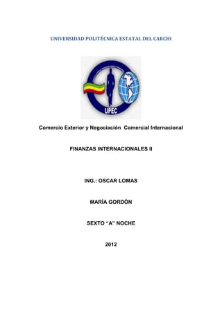 UNIVERSIDAD POLITÉCNICA ESTATAL DEL CARCHI




Comercio Exterior y Negociación Comercial Internacional



           FINANZAS INTERNACIONALES II




                 ING.: OSCAR LOMAS



                   MARÍA GORDÓN



                  SEXTO “A” NOCHE



                         2012
 