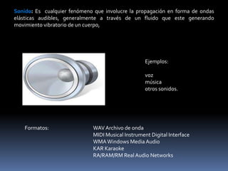 Sonido: Es cualquier fenómeno que involucre la propagación en forma de ondas
elásticas audibles, generalmente a través de un fluido que este generando
movimiento vibratorio de un cuerpo,




                                                    Ejemplos:

                                                    voz
                                                    música
                                                    otros sonidos.




    Formatos:                 WAV Archivo de onda
                              MIDI Musical Instrument Digital Interface
                              WMA Windows Media Audio
                              KAR Karaoke
                              RA/RAM/RM Real Audio Networks
 