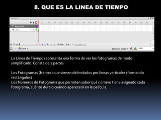 8. QUE ES LA LINEA DE TIEMPO




La Línea de Tiempo representa una forma de ver los fotogramas de modo
simplificado. Consta de 2 partes

Los Fotogramas (frames) que vienen delimitados por líneas verticales (formando
rectángulos)
Los Números de Fotograma que permiten saber qué número tiene asignado cada
fotograma, cuánto dura o cuándo aparecerá en la película.
 