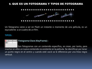 9. QUE ES UN FOTOGRAMA Y TIPOS DE FOTOGRAMA




Un fotograma viene a ser en Flash un instante o momento de una película, es un
equivalente a un cuadro de un film.

TIPOS:

              Fotograma Clave (KeyFrame) :

               Son fotogramas con un contenido especifico, se crean, por tanto, para
insertar en ellos un nuevo contenido no existente en la película. Se identifican por tener
un punto negro en el centro y cuando esté vació se le diferencia por una línea negra
vertical.
 