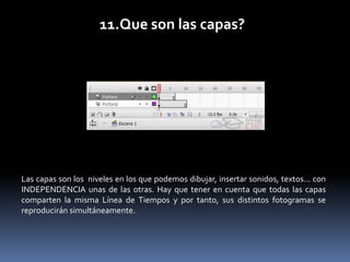 11.Que son las capas?




Las capas son los niveles en los que podemos dibujar, insertar sonidos, textos... con
INDEPENDENCIA unas de las otras. Hay que tener en cuenta que todas las capas
comparten la misma Línea de Tiempos y por tanto, sus distintos fotogramas se
reproducirán simultáneamente.
 