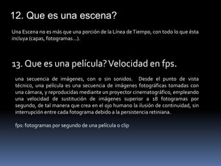 12. Que es una escena?
Una Escena no es más que una porción de la Línea de Tiempo, con todo lo que ésta
incluya (capas, fotogramas...).



13. Que es una película? Velocidad en fps.
 una secuencia de imágenes, con o sin sonidos. Desde el punto de vista
 técnico, una película es una secuencia de imágenes fotográficas tomadas con
 una cámara, y reproducidas mediante un proyector cinematográfico, empleando
 una velocidad de sustitución de imágenes superior a 18 fotogramas por
 segundo, de tal manera que crea en el ojo humano la ilusión de continuidad, sin
 interrupción entre cada fotograma debido a la persistencia retiniana.

 fps: fotogramas por segundo de una película o clip
 