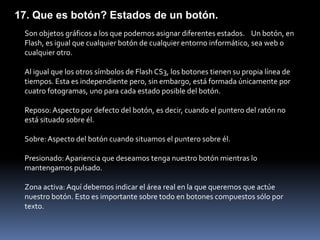 17. Que es botón? Estados de un botón.
 Son objetos gráficos a los que podemos asignar diferentes estados. Un botón, en
 Flash, es igual que cualquier botón de cualquier entorno informático, sea web o
 cualquier otro.

 Al igual que los otros símbolos de Flash CS3, los botones tienen su propia línea de
 tiempos. Esta es independiente pero, sin embargo, está formada únicamente por
 cuatro fotogramas, uno para cada estado posible del botón.

 Reposo: Aspecto por defecto del botón, es decir, cuando el puntero del ratón no
 está situado sobre él.

 Sobre: Aspecto del botón cuando situamos el puntero sobre él.

 Presionado: Apariencia que deseamos tenga nuestro botón mientras lo
 mantengamos pulsado.

 Zona activa: Aquí debemos indicar el área real en la que queremos que actúe
 nuestro botón. Esto es importante sobre todo en botones compuestos sólo por
 texto.
 