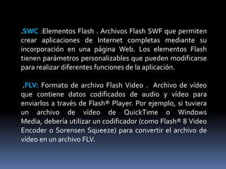 .SWC  :Elementos Flash . Archivos Flash SWF que permiten
crear aplicaciones de Internet completas mediante su
incorporación en una página Web. Los elementos Flash
tienen parámetros personalizables que pueden modificarse
para realizar diferentes funciones de la aplicación.

.FLV: Formato de archivo Flash Video . Archivo de vídeo
que contiene datos codificados de audio y vídeo para
enviarlos a través de Flash® Player. Por ejemplo, si tuviera
un archivo de vídeo de QuickTime o Windows
Media, debería utilizar un codificador (como Flash® 8 Video
Encoder o Sorensen Squeeze) para convertir el archivo de
vídeo en un archivo FLV.
 