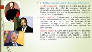  21.- Explique tres exponentes del Humanismo en la política. 
- Nicolás Maquiavelo.- Supone que hombre que posee el 
poder, en pro del resto de mantener consigo su 
principado, podrá realizar cuanta acción sea necesaria. 
Desliga totalmente la moral de los preceptos jurídicos, y 
poco le importa ser amado. 
- Martin Luther King.- Es el precursor de la igualdad política 
de los afrodescendientes, su lucha por igualdad fue tan 
profunda que le costó la vida, sin embargo, en la 
actualidad su legado ha sido inmortalizado por la 
aceptación que han logrado tener estas personas en 
actos políticos. 
- Nelson Mandela.- Su lucha por la igualdad de los derechos 
le costó 20 años de cárcel, la segregación racial en 
Sudáfrica termina cuando por voto popular es elegido 
como Presidente, consolidando así su guerra personal 
contra el apartheid. 
 