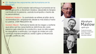  22.- Explique tres exponentes del Humanismo en la 
Psicología. 
- Carl Rogers.- Es el fundador del enfoque humanista en la 
psicología junto a Abraham Maslow; desarrolla la terapia 
centrada en la persona, usando la empatía o teoría de 
la personalidad. 
- Abraham Maslow.- Su postulado se refiere al afán de la 
autorrealización, empezando desde lo más básico hasta 
lo sublime. (VER PREGUNTA 46) 
- Gordon Allport.- Formula la teoría de los rasgos y sostiene 
que estos son las características distintivas de cada 
persona que orientan la conducta y que no sólo surgen 
en respuestas a estímulos. Los rasgos se miden en una 
continua manera empírica y están sujeto a influencias 
sociales, políticas, etc. 
 