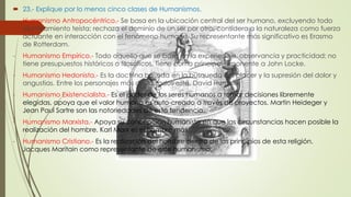  23.- Explique por lo menos cinco clases de Humanismos. 
- Humanismo Antropocéntrico.- Se basa en la ubicación central del ser humano, excluyendo todo 
planteamiento teísta; rechaza el dominio de un ser por otro, considera a la naturaleza como fuerza 
actuante en interacción con el fenómeno humano. Su representante más significativo es Erasmo 
de Rotterdam. 
- Humanismo Empírico.- Todo aquello que se basa en la experiencia, observancia y practicidad; no 
tiene presupuestos históricos o filosóficos. Tiene como principal exponente a John Locke. 
- Humanismo Hedonista.- Es la doctrina basada en la búsqueda del placer y la supresión del dolor y 
angustias. Entre los personajes más destacados está, David Humme. 
- Humanismo Existencialista.- Es el poder de los seres humanos a tomar decisiones libremente 
elegidas, apoya que el valor humano es auto-creado a través de proyectos. Martin Heideger y 
Jean Paul Sartre son las notoriedades de esta tendencia. 
- Humanismo Marxista.- Apoya su concepción humanista en que las circunstancias hacen posible la 
realización del hombre. Karl Marx es el hombre más significativo. 
- Humanismo Cristiano.- Es la realización del hombre dentro de los principios de esta religión. 
Jacques Maritain como representante de este humanismo. 
 