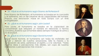  24.- ?Qué es el Humanismo según Erasmo de Rotterdam? 
Para Erasmo de Rotterdam, el humanismo se basaba en la concordia 
y el optimismo, era un fiel creyente de las capacidades del hombre. 
Propuso una renovación moral en toda Europa con un tinte 
evangelizador. 
 25.- ¿Qué es el Humanismo según John Locke? 
Para Locke, el humanismo se basaba en la capacidad de 
conocimiento que adquiere un hombre en relaciones a hechos 
concretos. Sostenía que el hombre debía siempre investigar el cómo y 
no el por qué. 
 26.- ¿Qué es el Humanismo según David Humme? 
Según David Humme, el humanismo son todos los materiales del 
pensar y derivan de nuestras sensaciones. Sólo la mezcla y la 
composición de estas, pertenece al espíritu y a la voluntad. “Todas 
nuestras ideas o percepciones más débiles, son copa de nuestras 
impresiones o percepciones más vivaces.”. 
 