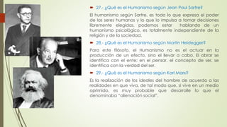  27.- ¿Qué es el Humanismo según Jean Paul Sartre? 
El humanismo según Sartre, es todo lo que expresa el poder 
de los seres humanos y lo que lo impulsa a tomar decisiones 
libremente elegidas, podemos estar hablando de un 
humanismo psicológico, es totalmente independiente de la 
religión y de la sociedad. 
 28.- ¿Qué es el Humanismo según Martin Heidegger? 
Para este filósofo, el Humanismo no es el actuar en la 
producción de un efecto, sino el llevar a cabo. El obrar se 
identifica con el ente; en el pensar, el concepto de ser, se 
identifica con la verdad del ser. 
 29.- ¿Qué es el Humanismo según Karl Marx? 
Es la realización de los ideales del hombre de acuerdo a las 
realidades en que viva, de tal modo que, si vive en un medio 
oprimido, es muy probable que desarrolle lo que el 
denominaba “alienación social”. 
 