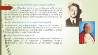  30.- ¿Qué es el Humanismo según Jacques Maritain? 
Tiende a ver al hombre como un ser verdaderamente humano 
y a manifestar su grandeza original haciéndolo participar en 
todo cuanto pueda enriquecer su naturaleza e historia. Cree 
en las virtudes que puede adquirir o desarrollar y sostiene que 
puede convertir las fuerzas del mundo físico en instrumentos de 
libertad. 
 31.- ¿Qué es el Humanismo según Karol Wojtyla? 
El Humanismo según karol Wojtyla, más conocido como S.S. 
Juan Pablo II, es la condición de persona en ser un fin y no un 
medio; la persona posee una dignidad irreductible y el bien 
fundamental es la vida. (Personalismo) 
 32.- ¿Qué es el personalismo? 
Es una corriente que pone énfasis en la persona. Considera al 
hombre como un ser subsistente y autónomo, social y 
comunicativo, libre y trascendente, un ser moral y capaz de 
amar. 
 