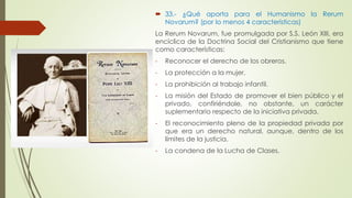  33.- ¿Qué aporta para el Humanismo la Rerum 
Novarum? (por lo menos 4 características) 
La Rerum Novarum, fue promulgada por S.S. León XIII, era 
encíclica de la Doctrina Social del Cristianismo que tiene 
como características: 
- Reconocer el derecho de los obreros. 
- La protección a la mujer. 
- La prohibición al trabajo infantil. 
- La misión del Estado de promover el bien público y el 
privado, confiriéndole, no obstante, un carácter 
suplementario respecto de la iniciativa privada. 
- El reconocimiento pleno de la propiedad privada por 
que era un derecho natural, aunque, dentro de los 
límites de la justicia. 
- La condena de la Lucha de Clases. 
 