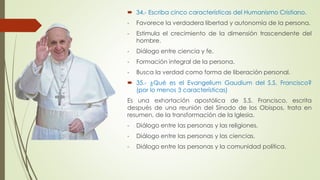  34.- Escriba cinco características del Humanismo Cristiano. 
- Favorece la verdadera libertad y autonomía de la persona. 
- Estimula el crecimiento de la dimensión trascendente del 
hombre. 
- Diálogo entre ciencia y fe. 
- Formación integral de la persona. 
- Busca la verdad como forma de liberación personal. 
 35.- ¿Qué es el Evangelium Gaudium del S.S. Francisco? 
(por lo menos 3 características) 
Es una exhortación apostólica de S.S. Francisco, escrita 
después de una reunión del Sínodo de los Obispos, trata en 
resumen, de la transformación de la Iglesia. 
- Diálogo entre las personas y las religiones. 
- Diálogo entre las personas y las ciencias. 
- Diálogo entre las personas y la comunidad política. 
 