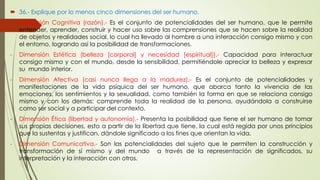  36.- Explique por lo menos cinco dimensiones del ser humano. 
- Dimensión Cognitiva (razón).- Es el conjunto de potencialidades del ser humano, que le permite 
entender, aprender, construir y hacer uso sobre las comprensiones que se hacen sobre la realidad 
de objetos y realidades social, lo cual ha llevado al hombre a una interacción consigo mismo y con 
el entorno, logrando así la posibilidad de transformaciones. 
- Dimensión Estética (belleza [corporal] y necesidad [espiritual]).- Capacidad para interactuar 
consigo mismo y con el mundo, desde la sensibilidad, permitiéndole apreciar la belleza y expresar 
su mundo interior. 
- Dimensión Afectiva (casi nunca llega a la madurez).- Es el conjunto de potencialidades y 
manifestaciones de la vida psíquica del ser humano, que abarca tanto la vivencia de las 
emociones, los sentimientos y la sexualidad, como también la forma en que se relaciona consigo 
mismo y con los demás; comprende toda la realidad de la persona, ayudándola a construirse 
como ser social y a participar del contexto. 
- Dimensión Ética (libertad y autonomía).- Presenta la posibilidad que tiene el ser humano de tomar 
sus propias decisiones, esto a partir de la libertad que tiene, la cual está regida por unos principios 
que la sustentas y justifican, dándole significado a los fines que orientan la vida. 
- Dimensión Comunicativa.- Son las potencialidades del sujeto que le permiten la construcción y 
transformación de sí mismo y del mundo a través de la representación de significados, su 
interpretación y la interacción con otros. 
 