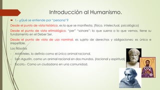 Introducción al Humanismo. 
 1.- ¿Qué se entiende por “persona”? 
Desde el punto de vista histórico, es lo que se manifiesta. (físico, intelectual, psicológico) 
Desde el punto de vista etimológico, “per” “sonare”; lo que suena o lo que vemos, tiene su 
fundamento en el Deber Ser. 
Desde el punto de vista de uso nominal, es sujeto de derechos y obligaciones; es único e 
irrepetible. 
Los filósofos 
- Aristóteles, lo definía como el único animal racional. 
- San Agustín, como un animal racional en dos mundos. (racional y espiritual) 
- Escoto.- Como un ciudadano en una comunidad. 
 