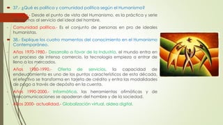  37.- ¿Qué es política y comunidad política según el Humanismo? 
- Política.- Desde el punto de vista del Humanismo, es la práctica y serie 
de hechos al servicio del ideal del hombre. 
- Comunidad política.- Es el conjunto de personas en pro de ideales 
humanistas. 
 38.- Explique los cuatro momentos del conocimiento en el Humanismo 
Contemporáneo. 
- Años 1970-1980.- Desarrollo a favor de la Industria, el mundo entra en 
un proceso de intenso comercio, la tecnología empieza a entrar de 
lleno a los mercados. 
- Años 1980-1990.- Oferta de servicios, la capacidad de 
endeudamiento es uno de los puntos característicos de esta década, 
el efectivo se transforma en tarjeta de crédito y entra las modalidades 
de pago a través de depósito en la cuenta. 
- Años 1990-2000.- Informática, las herramientas ofimáticas y de 
telecomunicaciones se apoderan del hombre y de la sociedad. 
- Años 2000- actualidad.- Globalización virtual, aldea digital. 
 
