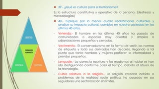  39.- ¿Qué es cultura para el Humanismo? 
Es la estructura constitutiva y operativa de la persona. (destrezas y 
metodologías) 
 40.- Explique por lo menos cuatro realizaciones culturales y 
analice su impacto cultural, cambios en nuestra sociedad en los 
últimos 40 años. 
- Vivienda.- El hombre en los últimos 40 años ha pasado de 
comunidades o espacios muy abiertos y amplios a 
urbanizaciones pequeñas y cerradas. 
- Vestimenta.- El conservadurismo en la forma de vestir, las normas 
de etiqueta y todo sus derivados han decaído, llegando a tal 
punto que tanto hombres y mujeres prefieren la informalidad y 
prendas pequeñas. 
- Lenguaje.- La correcta escritura y los modismos al hablar se han 
ido desfigurando conforme pasa el tiempo, debido al abuso de 
la tecnología. 
- Cultos relativos a la religión.- La religión cristiana debido a 
problemas de la realidad socio política, ha causado en sus 
seguidores una sectarización sin límites. 
 