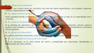  41.- ¿Qué es enculturación? 
Cuando una cultura entra en contacto con otra de forma espontánea, une pueblos, personas, 
culturas y desaparecen fronteras. 
 42.- ¿Qué es endoculturación? 
Toda sociedad tiende a transmitir principios sobre una generación a otra; es un aprendizaje oral y 
vivencial. 
 43.- ¿Qué es aculturación? 
Es la pérdida de elementos de la cultura propia y principios; descomposición cultural; aspecto 
positivo es la fortaleza y no pierde la identidad; aspecto negativo es el desprendimiento consciente 
de los principios. 
 44.- ¿Qué es inculturación? 
Es cuando de forma consciente, una cultura toma principios de otra y los hace suyas. 
 45.- ¿Es necesaria la inculturación? ¿Por qué? 
Sí, sí es necesaria, es la única forma de sentir y comprender las costumbres, identidades e 
idiosincrasias de otras culturas. 
 