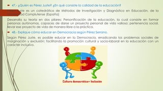  47.- ¿Quién es Pérez Juste? ¿En qué consiste la calidad de la educación? 
Pérez Juste es un catedrático de Métodos de Investigación y Diagnóstico en Educación, de la 
Universidad Complutense (España) 
Desarrolla su teoría en dos pilares: Personificación de la educación, la cual consiste en formar 
personas autónomas, capaces de darse un proyecto personal de vida valioso; pertenencia social, 
llevar ese proyecto de vida de manera libre a la práctica. 
 48.- Explique cómo educar en Democracia según Pérez Serrano. 
Según Pérez Juste, es posible educar en la Democracia, erradicando los problemas sociales de 
marginación y exclusión; facilitando la promoción cultural y socio-laboral en la educación con un 
carácter inclusivo. 
 