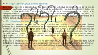  49.- Según Lipovetski, ¿Qué es la era del vacío? 
Es la conmoción de la sociedad, de las costumbres, del individuo contemporáneo de la era del 
consumo masificado, la emergencia de un modo de socialización y de individualización inédito, que 
rompe con el orden instituido desde los siglos 17 y 18. Aparece una nueva forma de control de los 
comportamientos, a la vez que una diversificación incomparable de los modos de vida, una 
impresión sistemática de la esfera privada, de las creencias y los roles, es decir, una nueva fase en la 
historia del individualismo occidental. 
 50.- ¿En qué consiste la estrategia del vacío? ¿Qué es narciso? 
Consiste en corresponder a la fractura de la socialización disciplinaria, a una sociedad flexible 
basada en la información y estimulación de las necesidades, el sexo y la exaltación de los “factores 
humanos” en el culto a lo natural, cordialidad y sentido del humor. El proceso de personalización 
implica una nueva forma de organizarse, de comportarse partiendo desde lo privado. Hay nuevos 
procedimientos: valores hedonistas, respeto por las diferencias, culto a la liberación personal, al 
relajamiento, al humor y la sinceridad, al psicologismo, la expresión libre, en síntesis un nuevo 
significado de autonomía. 
Narciso es el símbolo de nuestro tiempo, se ha convertido en uno de los temas centrales de la cultura. 
El narcisismo aparece como un nuevo estadio del individuo, en el cual el se relaciona con él mismo y 
su cuerpo, hedonista y permisivo desprovisto de los últimos valores sociales y morales que coexistían. 
 