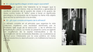  51.- ¿Qué significa llegar al éxito según Lipovetski? 
Significa que cuanto más tolerante es la imagen que la 
sociedad da de sí misma, más se intensifica y generaliza el 
conflicto pasando de la guerra de clases a la guerra de 
todos contra todos. El “éxito” pasa a tener un significado 
psicológico: la búsqueda de la riqueza no tiene más objeto 
que excitar la admiración o la envidia. 
 52.- ¿En qué consiste el imperio de lo efímero? 
Lo efímero consiste en el principio que organiza la vida 
colectiva moderna; una sociedad dominada por la 
frivolidad. Este auge de la seducción y de lo efímero ha 
aniquilado la cultura. La moda se presenta como el agente 
por excelencia de la espiral individualista y de la 
consolidación de las sociedades liberales. Los ciudadanos se 
sienten poco interesados por la cosa pública, en todas 
partes predomina la desmotivación y la indiferencia hacia la 
política. 
 