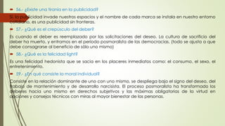  56.- ¿Existe una tiranía en la publicidad? 
Sí, la publicidad invade nuestros espacios y el nombre de cada marca se instala en nuestro entorno 
cotidiano, es una publicidad sin fronteras. 
 57.- ¿Qué es el crepúsculo del deber? 
Es cuando el deber es reemplazado por las solicitaciones del deseo. La cultura de sacrificio del 
deber ha muerto, y entramos en el período posmoralista de las democracias. (todo se ajusta a que 
debe consagrarse al beneficio de sólo uno mismo) 
 58.- ¿Qué es la felicidad light? 
Es una felicidad hedonista que se sacia en los placeres inmediatos como: el consumo, el sexo, el 
entretenimiento. 
 59.- ¿En qué consiste la moral individual? 
Consiste en la relación dominante de uno con uno mismo, se despliega bajo el signo del deseo, del 
trabajo de mantenimiento y de desarrollo narcisista. El proceso posmoralista ha transformado los 
deberes hacia uno mismo en derechos subjetivos y las máximas obligatorias de la virtud en 
opciones y consejos técnicos con miras al mayor bienestar de las personas. 
 