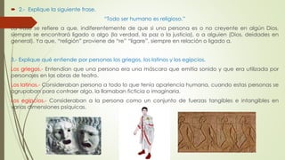  2.- Explique la siguiente frase. 
“Todo ser humano es religioso.” 
La frase se refiere a que, indiferentemente de que si una persona es o no creyente en algún Dios, 
siempre se encontrará ligado a algo (la verdad, la paz o la justicia), o a alguien (Dios, deidades en 
general). Ya que, “religión” proviene de “re” “ligare”, siempre en relación o ligado a. 
3.- Explique qué entiende por personas los griegos, los latinos y los egipcios. 
Los griegos.- Entendían que una persona era una máscara que emitía sonido y que era utilizada por 
personajes en las obras de teatro. 
Los latinos.- Consideraban persona a todo lo que tenía apariencia humana, cuando estas personas se 
agrupaban para contraer algo, la llamaban ficticia o imaginaria. 
Los egipcios.- Consideraban a la persona como un conjunto de fuerzas tangibles e intangibles en 
varias dimensiones psíquicas. 
 