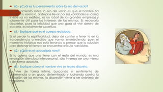  60.- ¿Cuál es tu pensamiento sobre la era del vacío? 
Mi pensamiento sobre la era del vacío es que el hombre ha 
perdido su esencia, al dejarse llevar por sus vanidades es como 
si este ya no existiera, es un robot de las grandes empresas y 
solamente útil para los intereses de las mismas. Es necesario 
despertar, pues la felicidad que uno goza al vivir dentro de 
esta era, es totalmente superflua. 
 61.- Explique qué es el cuerpo reciclado. 
Es el perder la espiritualidad, dejar de confiar o tener fe en la 
trascendencia a medida que vamos envejeciendo, pues el 
momento histórico nos está llevando a pensar que la solución 
para detener el tiempo se encuentra artículo narcisistas. 
 62.- ¿Qué es el apocalipsis now? 
Es la guerra que uno tiene con el resto del mundo, es una 
revolución silenciosa interpersonal, sólo interesa ser uno mismo 
y de forma absoluta. 
 63.- Explique cómo el hombre vive su teatro discreto. 
Lo vive de forma íntima, buscando el sentimiento de 
pertenencia a un grupo determinado y luchando contra la 
exclusión de los mismos, la discreción viene a ser sinónimo de 
narcisismo. 
 