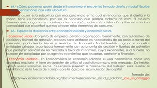  64.- ¿Cómo podemos asumir desde el humanismo el encuentro llamado diseño y moda? Escribe 
recomendaciones con esta subcultura. 
Podemos asumir esta subcultura con una conciencia en la cual entendamos que el diseño y la 
moda, tiene sus beneficios, pero no es necesario que seamos esclavos de estos. El esfuerzo 
humano que pongamos en nuestros actos nos dará mucha más satisfacción y libertad e incluso 
comodidad que el confort que nos ofrecen estos elementos del consumo. 
 65.- Explique la diferencia entre economía solidaria y economía social. 
- Economía social.- Conjunto de empresas privadas organizadas formalmente, con autonomía de 
decisión y libertad de adhesión, creadas para satisfacer las necesidades de sus socios a través del 
mercado, produciendo bienes y servicios. La Economía Social también agrupa a aquellas 
entidades privadas organizadas formalmente con autonomía de decisión y libertad de adhesión 
que producen servicios de no mercado a favor de las familias, cuyos excedentes, si los hubiera, no 
pueden ser apropiados por los agentes económicos que las crean, controlan o financian. 
- Economía Solidaria.- En Latinoamérica la economía solidaria es una herramienta hacia una 
sociedad más justa y tiene un carácter de crítica al capitalismo mucho más marcado. De hecho, 
suelen usarse sinónimos como “economía popular” o “economía del trabajo” para resaltar la 
importancia de la fuerza de trabajo sobre la lógica de acumulación del capital. 
Tomado de: 
http://www.economiasolidaria.org/documentos/economia_social_y_solidaria_jose_luis_coraggio 
