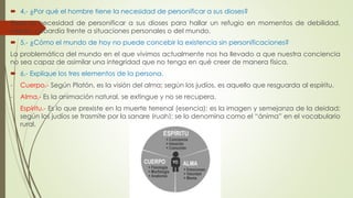 4.- ¿Por qué el hombre tiene la necesidad de personificar a sus dioses? 
Tiene la necesidad de personificar a sus dioses para hallar un refugio en momentos de debilidad, 
miedo, cobardía frente a situaciones personales o del mundo. 
 5.- ¿Cómo el mundo de hoy no puede concebir la existencia sin personificaciones? 
La problemática del mundo en el que vivimos actualmente nos ha llevado a que nuestra conciencia 
no sea capaz de asimilar una integridad que no tenga en qué creer de manera física. 
 6.- Explique los tres elementos de la persona. 
- Cuerpo.- Según Platón, es la visión del alma; según los judíos, es aquello que resguarda al espíritu. 
- Alma.- Es la animación natural, se extingue y no se recupera. 
- Espíritu.- Es lo que prexiste en la muerte terrenal (esencia); es la imagen y semejanza de la deidad; 
según los judíos se trasmite por la sangre (ruah); se lo denomina como el “ánima” en el vocabulario 
rural. 
 