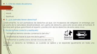  7.- Cite las clases de persona. 
- Humana. 
- Jurídica. 
- Moral. 
- Espiritual. 
 8.- ¿Los animales tienen derechos? 
Jurídicamente, no son portadoras de derechos ya que, son incapaces de obligarse; sin embargo, por 
ser parte de la naturaleza (biodiversidad), son sujetos de derecho, pero este recae sobre el hombre. El 
hombre será el que garantizará el respeto y protección de los derechos de estos seres vivos. 
9.- Escoja la frase correcta y explíquela. 
- “Mi libertad termina donde comienza la del otro.” 
- “Mi libertad es hacer lo que me da la gana.” 
- “Mi libertad se perfecciona donde inicia la del otro.” 
Cuando un derecho se fortalece, es cuando se aplica y se expande igualmente en toda una 
sociedad. 
 