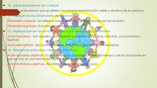  10.- ¿Qué entendemos por cuerpo? 
Por cuerpo, entendemos que se refiere a la primera manifestación visible y sensitiva de la persona. 
 11.- Explique las dos dimensiones de la persona. 
- Dimensión corporal.- Se refiere a todo lo externo y que se percibe por los sentidos. 
- Dimensión espiritual.- Es la esencia del ser humano. 
 12.- Explique qué son los actos humanos y qué son los actos del hombre. 
- Actos humanos.- Son aquellos que implican la manifestación de la voluntad, conocimiento y 
libertad. 
- Actos del hombre.- Son actos naturales, instintivos y mecánicos. (involuntarios) 
 13.- Diferencias entre actos objetivos y subjetivos. 
- Actos humanos objetivos.- Es una conducta asimilada a través del tiempo y de las situaciones en 
que se vive; es una norma del lugar donde se desarrolla. 
- Actos humanos subjetivos.- Se refiere a la realidad de las cosas. 
 