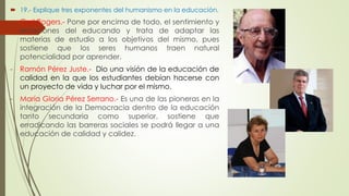  19.- Explique tres exponentes del humanismo en la educación. 
- Carl Rogers.- Pone por encima de todo, el sentimiento y 
emociones del educando y trata de adaptar las 
materias de estudio a los objetivos del mismo, pues 
sostiene que los seres humanos traen natural 
potencialidad por aprender. 
- Ramón Pérez Juste.- Dio una visión de la educación de 
calidad en la que los estudiantes debían hacerse con 
un proyecto de vida y luchar por el mismo. 
- María Gloria Pérez Serrano.- Es una de las pioneras en la 
integración de la Democracia dentro de la educación 
tanto secundaria como superior, sostiene que 
erradicando las barreras sociales se podrá llegar a una 
educación de calidad y calidez. 
 