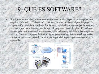 9.-QUE ES SOFTWARE?
•   El software es un plan de funcionamiento para un tipo especial de máquina, una
    máquina ``virtual'' o ``abstracta''. Una vez escrito mediante algún lenguaje de
    programación, el software se hace funcionar en ordenadores, que temporalmente se
    convierten en esa máquina para la que el programa sirve de plan. El software
    permite poner en relación al ser humano y a la máquina y también a las máquinas
    entre sí. Sin ese conjunto de instrucciones programadas, los ordenadores serían
    objetos inertes, como cajas de zapatos, sin capacidad siquiera para mostrar algo en
    la pantalla.
 