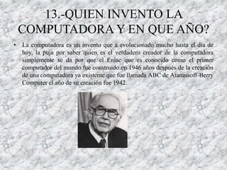 13.-QUIEN INVENTO LA
 COMPUTADORA Y EN QUE AÑO?
• La computadora es un invento que a evolucionado mucho hasta el día de
  hoy, la puja por saber quien es el verdadero creador de la computadora
  simplemente se da por que el Eniac que es conocido como el primer
  computador del mundo fue construido en 1946 años después de la creación
  de una computadora ya existente que fue llamada ABC de Atanassoff-Berry
  Computer el año de su creación fue 1942.
 