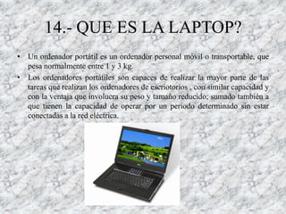 14.- QUE ES LA LAPTOP?
• Un ordenador portátil es un ordenador personal móvil o transportable, que
  pesa normalmente entre 1 y 3 kg.
• Los ordenadores portátiles son capaces de realizar la mayor parte de las
  tareas que realizan los ordenadores de escriotorios , con similar capacidad y
  con la ventaja que involucra su peso y tamaño reducido; sumado también a
  que tienen la capacidad de operar por un período determinado sin estar
  conectadas a la red eléctrica.
 
