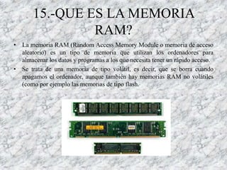 15.-QUE ES LA MEMORIA
                RAM?
• La memoria RAM (Random Access Memory Module o memoria de acceso
  aleatorio) es un tipo de memoria que utilizan los ordenadores para
  almacenar los datos y programas a los que necesita tener un rápido acceso.
• Se trata de una memoria de tipo volátil, es decir, que se borra cuando
  apagamos el ordenador, aunque también hay memorias RAM no volátiles
  (como por ejemplo las memorias de tipo flash.
 